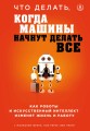 Что делать, когда машины начнут делать все. Как роботы и искусственный интеллект изменят жизнь и работу