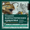 Создание фантастических существ. Полный курс: от разработки концепта до готового персонажа