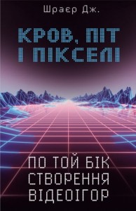 Кров, піт і пікселі. Тріумфальні та бурхливі історії по той бік створення відеоігор