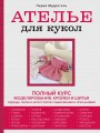 Ателье для кукол. Полный курс моделирования, кройки и шитья одежды, обуви и аксессуаров с выкройками и описаниями (новое оформление)