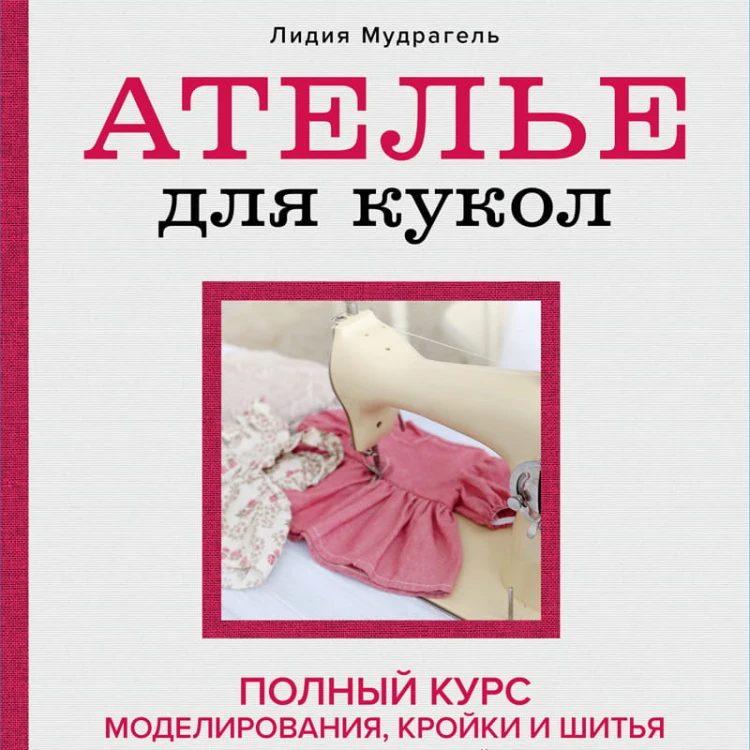 Ателье для кукол. Полный курс моделирования, кройки и шитья одежды, обуви и аксессуаров с выкройками и описаниями (новое оформление)
