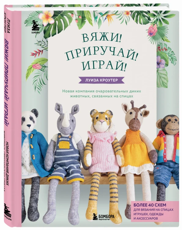 Вяжи! Приручай! Играй! Новая компания очаровательных диких животных, связанных на спицах. Более 40 схем для вязания на спицах игрушек, одежды и аксессуаров