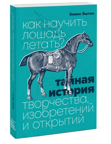 Как научить лошадь летать? Тайная история творчества, изобретений и открытий