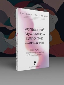 Успешный мужчина - дело рук женщины. Твой путь к женскому счастью и благополучию