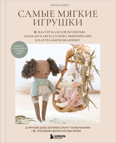Самые мягкие игрушки. 18 мастер-классов по шитью одежды и аксессуаров с выкройками в натуральную величину.