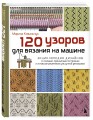120 узоров для вязания на машине. Энциклопедия дизайнов со схемами, принципами построения и готовыми решениями для ручной деккеровки