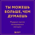 Ты можешь больше, чем думаешь. Мудрые мысли незаурядных женщин
