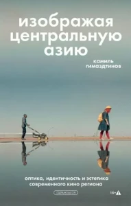 Изображая Центральную Азию. Оптика, идентичность и эстетика современного кино региона