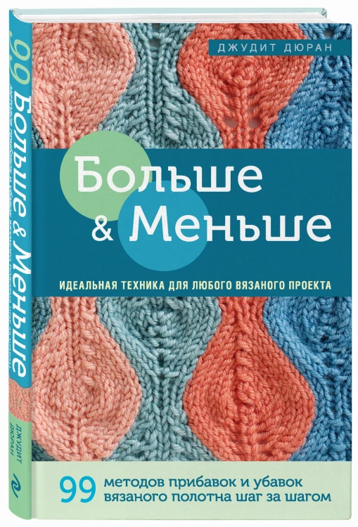 Больше и меньше: 99  методов прибавок и убавок вязаного полотна шаг за шагом. Идеальная техника для любого вязаного проекта